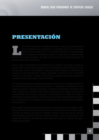L
os ámbitos locales son fundamentales para la atención de los problemas
de los ciudadanos, las ciudadanas y sus familias, de allí que los procesos
políticos locales deben permitir la vinculación estrecha de la Municipalidad,
con las entidades del Estado presentes en la localidad y las organizaciones
sociales para lograr respuestas concretas a las personas y la atención prior,itaria de
asuntos como la violencia familiar.
Por ello, lograr el desarrollo de capacidades para la prestación de servicios sociales de
quienes están más cerca de los ciudadanos, las ciudadanas y sus problemas es crucial;
la tarea pasa entonces por identificar y desarrollar potencialidades y posibilidades en
personas y organizaciones para impulsar respuestas a problemas como la seguridad
ciudadana, la educación, la salud, la lucha contra la pobreza y la atención a temas ex-
tremadamente delicados como la violencia familiar.
En ese marco encontramos significativas experiencias en el nivel local desarrolladas por
el Comité Municipal por los Derechos del Niño y el Adolescente (COMUDENA) como
órganos consultivos y de apoyo a la gestión municipal en la promoción y protección de la
niñez, adolescencia y familia en tanto sistema local de atención integral de niños niñas
y adolescentes. Estos órganos responden a lo dispuesto por el Código de los Niños y
Adolescentes constituyéndose en un mecanismo permanente de participación ciudada-
na y de coordinación interinstitucional que posibilita la unión de esfuerzos del Estado y
la Sociedad Civil.
Sin embargo, la búsqueda de una sociedad en la que se reconozca a las mujeres, niñas,
niños y adolescentes como sujetos de derechos, con igualdad de oportunidades, acceso
a servicios de calidad y participación ciudadana, requiere mucho más que los logros de
ciertas experiencias locales. Hay que aprender de ellas, y hay que potenciarlas, para
ampliar sus beneficios, considerando que la legislación nacional, reconoce sin lugar a
dudas estos derechos.
5
PRESENTACIÓN
MANUAL PARA OPERADORES DE SERVICIOS LOCALES
 