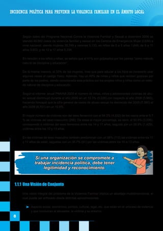 8
	 Según datos del Programa Nacional Contra la Violencia Familiar y Sexual a diciembre 2009 se
atendió 40,882 casos de violencia familiar y sexual en los Centros de Emergencia Mujer (CEM) a
nivel nacional, siendo mujeres 35,749 y varones 5,133, en niños de 0 a 5 años 1,648, de 6 a 11
años 3,923, y de 12 a 17 años 5,334.
	 En relación a los niños y niñas, se señala que el 41% son golpeados por los padres “como método
natural de disciplina y educación”.
	 De la misma manera, el 33% de las mujeres, cree que para educar a los hijos es necesario usar
algunas veces el castigo físico. Además, hay un 49% de niñas y niños que reciben golpizas por
parte de los padres, siendo considerada esta práctica por los propios niños y niñas como un méto-
do natural de disciplina y educación.
	 Según el informe anual PNAINA 2009 el número de niñas, niños y adolescentes víctimas de abu-
so sexual disminuyó durante el año 2009 en un 12.3% (5,228) con respecto al año 2008 (5,960),
haciendo hincapié que la cifra general de casos de abuso sexual ha decrecido del 2008 (7,560) al
año 2009 (6,751) en un 10.8%.
	 El mayor número de víctimas son del sexo femenino con el 94.3% (4,932) de los casos ante el 5.7
% de víctimas del sexo masculino (296). De estas el mayor porcentaje, es decir, el 60.9% (3,006),
corresponde a víctimas del sexo femenino entre los 14 y 17 años, seguida por un 28.9% (1,429),
víctimas entre los 10 y 13 años.
	 En las víctimas de sexo masculino también predominan con un 38% (113) las víctimas entre los 11
y 17 años de edad, seguidas con un 30.7% (91) por las víctimas entre los 10 a 13 años.
INCIDENCIA POLÍTICA PARA PREVENIR LA VIOLENCIA FAMILIAR EN EL ÁMBITO LOCAL
1.1.1	Una Visión de Conjunto
	 Una visión integral del problema de la Violencia Familiar implica un abordaje multidimensional, el
cual puede ser enfocado desde distintas aproximaciones:
	 Aspecto social, económico, político, cultural, legal, etc. que están en el proceso de violencia
y que involucran al abusador, la víctima y su entorno.
Si una organización se compromete a
trabajar incidencia política, debe tener
legitimidad y reconocimiento.
 