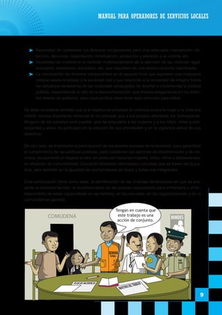 MANUAL PARA OPERADORES DE SERVICIOS LOCALES
9
	 Necesidad de considerar los diversos componentes para una adecuada intervención: de-
tección, denuncia, capacitación, movilización, protección y atención a la víctima, etc.
	 Necesidad de considerar el carácter multidisciplinario de la atención de las víctimas: legal,
sicológico, económico, educativo, etc. que requieren de una acción conjunta coordinada.
	 La movilización de diversos componentes en el espacio local que expresen una respuesta
integral desde el estado y la sociedad civil y que responda a la necesidad de integrar todos
los esfuerzos necesarios de las instancias encargadas de diseñar e implementar la política
pública, respondiendo al reto de la descentralización, que implica obligaciones en los distin-
tos niveles de gobierno, pero cuya política debe tener ejes comunes para todos.
	 Se debe considerar también que si el objetivo es erradicar la violencia contra la mujer y la violencia
infantil, resulta importante remarcar el rol principal que a los propios afectados les corresponde.
Ninguno de los cambios será posible, sino se empodera a las mujeres y a los niños, niñas y ado-
lescentes y estos no participan en la elección de sus prioridades y en la vigilancia activa de sus
derechos.
	 De otro lado, es importante la participación de los actores sociales en la localidad, para garantizar
el cumplimiento de las políticas públicas, para cuestionar los patrones de discriminación y de vio-
lencia, recuperando el respeto al otro; en particular hacia las mujeres, niñas, niños y adolescentes,
en situación de vulnerabilidad, buscando fortalecer identidades culturales que se basen en la jus-
ticia, pero también en la igualdad de oportunidades de todos y todas sus integrantes.
	 Esta participación tiene como base, la identificación de las diversas dimensiones en que se pre-
senta la violencia familiar; el reconocimiento de las propias capacidades para enfrentarla y el for-
talecimiento de estas capacidades en las familias, en las escuelas, en las organizaciones, y en la
comunidad en general.
COMUDENA MIMDES
Mimdes
DEMUNA
Satipo
PNP
PLANDEINCIDENCIA
OBJETIVOSDELTRABAJO
Tengan en cuenta que
este trabajo es una
acción de conjunto.
 