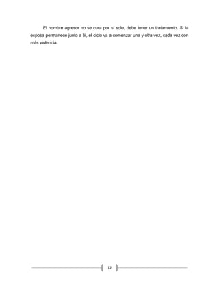 12
El hombre agresor no se cura por sí solo, debe tener un tratamiento. Si la
esposa permanece junto a él, el ciclo va a comenzar una y otra vez, cada vez con
más violencia.
 