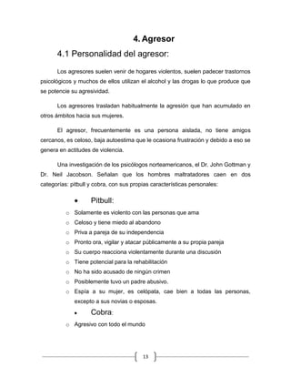 13
4. Agresor
4.1 Personalidad del agresor:
Los agresores suelen venir de hogares violentos, suelen padecer trastornos
psicológicos y muchos de ellos utilizan el alcohol y las drogas lo que produce que
se potencie su agresividad.
Los agresores trasladan habitualmente la agresión que han acumulado en
otros ámbitos hacia sus mujeres.
El agresor, frecuentemente es una persona aislada, no tiene amigos
cercanos, es celoso, baja autoestima que le ocasiona frustración y debido a eso se
genera en actitudes de violencia.
Una investigación de los psicólogos norteamericanos, el Dr. John Gottman y
Dr. Neil Jacobson. Señalan que los hombres maltratadores caen en dos
categorías: pitbull y cobra, con sus propias características personales:
Pitbull:
o Solamente es violento con las personas que ama
o Celoso y tiene miedo al abandono
o Priva a pareja de su independencia
o Pronto ora, vigilar y atacar públicamente a su propia pareja
o Su cuerpo reacciona violentamente durante una discusión
o Tiene potencial para la rehabilitación
o No ha sido acusado de ningún crimen
o Posiblemente tuvo un padre abusivo.
o Espía a su mujer, es celópata, cae bien a todas las personas,
excepto a sus novias o esposas.
Cobra:
o Agresivo con todo el mundo
 