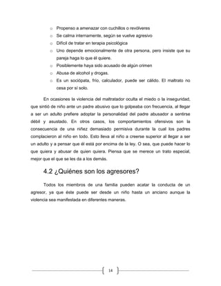 14
o Propenso a amenazar con cuchillos o revólveres
o Se calma internamente, según se vuelve agresivo
o Difícil de tratar en terapia psicológica
o Uno depende emocionalmente de otra persona, pero insiste que su
pareja haga lo que él quiere.
o Posiblemente haya sido acusado de algún crimen
o Abusa de alcohol y drogas.
o Es un sociópata, frío, calculador, puede ser cálido. El maltrato no
cesa por sí solo.
En ocasiones la violencia del maltratador oculta el miedo o la inseguridad,
que sintió de niño ante un padre abusivo que lo golpeaba con frecuencia, al llegar
a ser un adulto prefiere adoptar la personalidad del padre abusador a sentirse
débil y asustado. En otros casos, los comportamientos ofensivos son la
consecuencia de una niñez demasiado permisiva durante la cual los padres
complacieron al niño en todo. Esto lleva al niño a creerse superior al llegar a ser
un adulto y a pensar que él está por encima de la ley. O sea, que puede hacer lo
que quiera y abusar de quien quiera. Piensa que se merece un trato especial,
mejor que el que se les da a los demás.
4.2 ¿Quiénes son los agresores?
Todos los miembros de una familia pueden acatar la conducta de un
agresor, ya que éste puede ser desde un niño hasta un anciano aunque la
violencia sea manifestada en diferentes maneras.
 