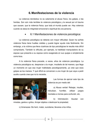 16
6. Manifestaciones de la violencia
La violencia doméstica no es solamente el abuso físico, los golpes, o las
heridas. Son aún más terribles la violencia psicológica y la sexual por el trauma
que causan, que la violencia física, que todo el mundo puede ver. Hay violencia
cuando se ataca la integridad emocional o espiritual de una persona.
6.1 Manifestaciones de violencia psicológica:
La violencia psicológica se detecta con mayor dificultad. Quien ha sufrido
violencia física tiene huellas visibles y puede lograr ayuda más fácilmente. Sin
embargo, a la víctima que lleva cicatrices de tipo psicológicas le resulta más difícil
comprobarlo. También lo dificulta, por ejemplo, la habilidad manipuladora de su
esposo que presenta a su esposa como exagerada en sus quejas o simplemente
como loca.
A la violencia física precede, a veces, años de violencia psicológica. La
violencia psicológica es, despreciar a la mujer, insultarla de tal manera, que llega
un momento en que esa mujer maltratada psicológicamente, ya cree que esos
golpes se los merece. Y qué difícil es convencer a una mujer de que vaya a pedir
auxilio cuando cree que no lo necesita.
Las formas de ejercer este tipo de
violencia es por medio del:
a) Abuso verbal: Rebajar, insultar,
ridiculizar, humillar, utilizar juegos
mentales e ironías para confundir, etc.
b) Intimidación: Asustar con
miradas, gestos o gritos. Arrojar objetos o destrozar la propiedad.
c) Amenazas: De herir, matar, suicidarse, llevarse a los niños.
 