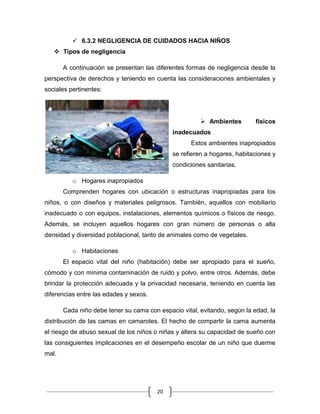 20
 6.3.2 NEGLIGENCIA DE CUIDADOS HACIA NIÑOS
 Tipos de negligencia
A continuación se presentan las diferentes formas de negligencia desde la
perspectiva de derechos y teniendo en cuenta las consideraciones ambientales y
sociales pertinentes:
 Ambientes físicos
inadecuados
Estos ambientes inapropiados
se refieren a hogares, habitaciones y
condiciones sanitarias.
o Hogares inapropiados
Comprenden hogares con ubicación o estructuras inapropiadas para los
niños, o con diseños y materiales peligrosos. También, aquellos con mobiliario
inadecuado o con equipos, instalaciones, elementos químicos o físicos de riesgo.
Además, se incluyen aquellos hogares con gran número de personas o alta
densidad y diversidad poblacional, tanto de animales como de vegetales.
o Habitaciones
El espacio vital del niño (habitación) debe ser apropiado para el sueño,
cómodo y con mínima contaminación de ruido y polvo, entre otros. Además, debe
brindar la protección adecuada y la privacidad necesaria, teniendo en cuenta las
diferencias entre las edades y sexos.
Cada niño debe tener su cama con espacio vital, evitando, según la edad, la
distribución de las camas en camarotes. El hecho de compartir la cama aumenta
el riesgo de abuso sexual de los niños o niñas y altera su capacidad de sueño con
las consiguientes implicaciones en el desempeño escolar de un niño que duerme
mal.
 