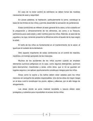 21
En caso de no tener control de esfínteres se deben tomar las medidas
necesarias de aseo y seguridad.
En pocas palabras, la habitación, particularmente la cama, constituye la
base de los límites en los niños y permite desarrollar la sensación de pertenencia.
Estas condiciones se refieren al aseo general de la casa y a los cuidados en
la preparación y almacenamiento de los alimentos, así como a su frescura,
pertinencia para cada edad y valor nutritivo para los niños. Además, al aseo de los
juguetes y la ropa, teniendo presente la diferencia entre el lavado de la ropa según
la edad.
El baño de los niños es fundamental en el mantenimiento de la salud, al
igual que el cuidado de la dentadura.
Otro aspecto importante de estas condiciones es el control de insectos,
roedores y el manejo apropiado de las mascotas.
Muchos de los accidentes de los niños ocurren cuando se emplean
elementos químicos peligrosos en la casa, como algunos detergentes, químicos
para desmanchar, insecticidas y ceras, entre otros, que si no se guardan en
lugares seguros o se aplican oportunamente constituyen riesgos para los niños.
Áreas como la cocina y los baños deben estar vetadas para los niños
menores sin compañía de adultos responsables. Uno de los sitios de mayor riesgo
en el área rural lo constituyen los pozos, aljibes y albercas, por el alto riesgo de
ahogamiento.
Las áreas donde se pone material reciclable o basura deben estar
protegidos y cubiertos para imposibilitar el acceso de los niños.
 