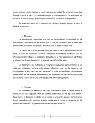 23
mejor higiene, mejor vivienda y mejor atención en salud. Es imperativo que los
trabajadores de la salud y comunitarios hagan lo que puedan con los recursos a su
alcance, al mismo tiempo que trabajan en mejorías planeadas a largo plazo.
Se analizarán aspectos como nutrición, vestido, higiene, estado de salud y
falta de supervisión.
o Nutrición
La alimentación constituye una de las dimensiones primordiales en el
crecimiento y desarrollo de los niños, por lo cual es necesario que la dieta sea
balanceada, suficiente, apropiada y atractiva para la edad de cada niño.
Lo común es que los padres estén en función de la alimentación de los
hijos, lo cual en ocasiones produce relaciones traumáticas mediadas por la
alimentación ofrecida por el cuidador y deseada por el niño ocasionando conflictos
y situaciones de permisividad en función de que niño reciba algo.
Lo dispendioso de la técnica e imaginación requerida para alimentar a un
niño en ocasiones genera estereotipos efectivos que en la mayoría no
corresponde a los patrones de alimentación más convenientes produciendo
alteraciones en los hábitos alimenticios y en ocasiones en las estructuras de la
cavidad oral (caries por el uso prolongado del biberón por ejemplo).
o Vestido
En ocasiones la existencia de ropa inapropiada para la edad, clima u
ocasión hace que algunos niños se sientan incómodos con la ropa que tienen.
Igualmente, el desaseo o estado en que esta se encuentre pueden considerarse
como indicadores de pobreza, presión social por la moda o descuido en la
presentación del niño, sugiriendo muchas veces poca atención.
 