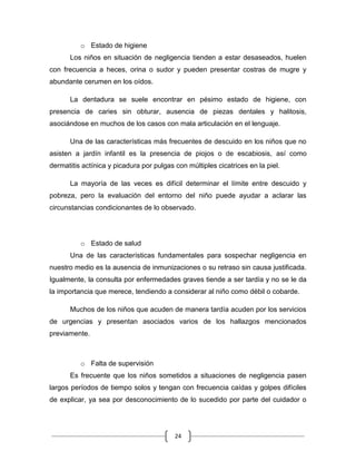 24
o Estado de higiene
Los niños en situación de negligencia tienden a estar desaseados, huelen
con frecuencia a heces, orina o sudor y pueden presentar costras de mugre y
abundante cerumen en los oídos.
La dentadura se suele encontrar en pésimo estado de higiene, con
presencia de caries sin obturar, ausencia de piezas dentales y halitosis,
asociándose en muchos de los casos con mala articulación en el lenguaje.
Una de las características más frecuentes de descuido en los niños que no
asisten a jardín infantil es la presencia de piojos o de escabiosis, así como
dermatitis actínica y picadura por pulgas con múltiples cicatrices en la piel.
La mayoría de las veces es difícil determinar el límite entre descuido y
pobreza, pero la evaluación del entorno del niño puede ayudar a aclarar las
circunstancias condicionantes de lo observado.
o Estado de salud
Una de las características fundamentales para sospechar negligencia en
nuestro medio es la ausencia de inmunizaciones o su retraso sin causa justificada.
Igualmente, la consulta por enfermedades graves tiende a ser tardía y no se le da
la importancia que merece, tendiendo a considerar al niño como débil o cobarde.
Muchos de los niños que acuden de manera tardía acuden por los servicios
de urgencias y presentan asociados varios de los hallazgos mencionados
previamente.
o Falta de supervisión
Es frecuente que los niños sometidos a situaciones de negligencia pasen
largos períodos de tiempo solos y tengan con frecuencia caídas y golpes difíciles
de explicar, ya sea por desconocimiento de lo sucedido por parte del cuidador o
 