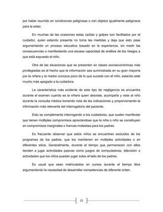 25
por haber ocurrido en condiciones peligrosas o con objetos igualmente peligrosos
para la edad.
En muchas de las ocasiones estas caídas y golpes son facilitados por el
cuidador, quien estando presente no toma las medidas y deja que esto pase
argumentando un proceso educativo basado en la experiencia, sin medir las
consecuencias o manifestando una escasa capacidad de análisis de los riesgos a
que está expuesto el niño.
Otra de las situaciones que se presentan en clases socioeconómicas más
privilegiadas es el hecho que la información sea suministrada en su gran mayoría
por la niñera y la madre conozca poco de lo que suceda con el niño, estando este
mucho más apegado a la cuidadora.
La característica más evidente de este tipo de negligencia se encuentra
durante el examen cuando es la niñera quien desviste, acompaña y viste al niño
durante la consulta médica tomando nota de las indicaciones y proporcionando la
información más relevante del interrogatorio del paciente.
Esto se complementa interrogando a los cuidadores, que suelen manifestar
que tienen múltiples compromisos apreciándose que la niña o niño se constituyen
en compromisos marginales o francas molestias para los padres.
Es frecuente observar que estos niños se encuentran excluidos de los
programas de los padres, que los mantienen en múltiples actividades o en
diferentes sitios. Generalmente, durante el tiempo que permanecen con ellos
tienden a jugar actividades pasivas como juegos de computadoras, televisión o
actividades que los niños puedan jugar solos al lado de los padres.
Es usual que sean matriculados en cursos durante el tiempo libre
argumentando la necesidad de desarrollar competencias de diferente orden.
 