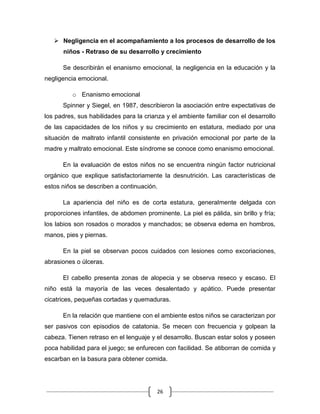 26
 Negligencia en el acompañamiento a los procesos de desarrollo de los
niños - Retraso de su desarrollo y crecimiento
Se describirán el enanismo emocional, la negligencia en la educación y la
negligencia emocional.
o Enanismo emocional
Spinner y Siegel, en 1987, describieron la asociación entre expectativas de
los padres, sus habilidades para la crianza y el ambiente familiar con el desarrollo
de las capacidades de los niños y su crecimiento en estatura, mediado por una
situación de maltrato infantil consistente en privación emocional por parte de la
madre y maltrato emocional. Este síndrome se conoce como enanismo emocional.
En la evaluación de estos niños no se encuentra ningún factor nutricional
orgánico que explique satisfactoriamente la desnutrición. Las características de
estos niños se describen a continuación.
La apariencia del niño es de corta estatura, generalmente delgada con
proporciones infantiles, de abdomen prominente. La piel es pálida, sin brillo y fría;
los labios son rosados o morados y manchados; se observa edema en hombros,
manos, pies y piernas.
En la piel se observan pocos cuidados con lesiones como excoriaciones,
abrasiones o úlceras.
El cabello presenta zonas de alopecia y se observa reseco y escaso. El
niño está la mayoría de las veces desalentado y apático. Puede presentar
cicatrices, pequeñas cortadas y quemaduras.
En la relación que mantiene con el ambiente estos niños se caracterizan por
ser pasivos con episodios de catatonia. Se mecen con frecuencia y golpean la
cabeza. Tienen retraso en el lenguaje y el desarrollo. Buscan estar solos y poseen
poca habilidad para el juego; se enfurecen con facilidad. Se atiborran de comida y
escarban en la basura para obtener comida.
 