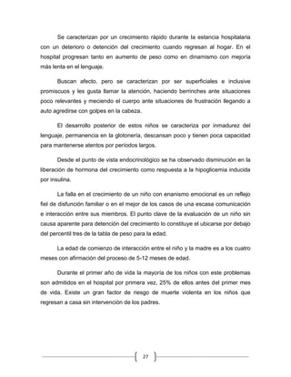 27
Se caracterizan por un crecimiento rápido durante la estancia hospitalaria
con un deterioro o detención del crecimiento cuando regresan al hogar. En el
hospital progresan tanto en aumento de peso como en dinamismo con mejoría
más lenta en el lenguaje.
Buscan afecto, pero se caracterizan por ser superficiales e inclusive
promiscuos y les gusta llamar la atención, haciendo berrinches ante situaciones
poco relevantes y meciendo el cuerpo ante situaciones de frustración llegando a
auto agredirse con golpes en la cabeza.
El desarrollo posterior de estos niños se caracteriza por inmadurez del
lenguaje, permanencia en la glotonería, descansan poco y tienen poca capacidad
para mantenerse atentos por períodos largos.
Desde el punto de vista endocrinológico se ha observado disminución en la
liberación de hormona del crecimiento como respuesta a la hipoglicemia inducida
por insulina.
La falla en el crecimiento de un niño con enanismo emocional es un reflejo
fiel de disfunción familiar o en el mejor de los casos de una escasa comunicación
e interacción entre sus miembros. El punto clave de la evaluación de un niño sin
causa aparente para detención del crecimiento lo constituye el ubicarse por debajo
del percentil tres de la tabla de peso para la edad.
La edad de comienzo de interacción entre el niño y la madre es a los cuatro
meses con afirmación del proceso de 5-12 meses de edad.
Durante el primer año de vida la mayoría de los niños con este problemas
son admitidos en el hospital por primera vez, 25% de ellos antes del primer mes
de vida. Existe un gran factor de riesgo de muerte violenta en los niños que
regresan a casa sin intervención de los padres.
 