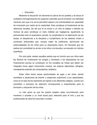 28
o Educación
Mediante la educación se transmite la cultura de los pueblos y se educa al
ciudadano homogeneizando los aspectos culturales que le brindarán una identidad
nacional, pero que a la vez le permitirán adquirir una individualidad con capacidad
de innovación por medio de la creatividad. Esta constituye el fundamento de las
relaciones sociales. De allí que el no enviar a un niño al colegio o retirarlo sin
motivos de peso constituye un claro maltrato por negligencia. Igualmente, la
permisividad ante el ausentismo escolar, la complicidad en la elaboración de las
tareas, el desestimulo a la disciplina y cumplimiento de los deberes incitan a
conductas antisociales que, aunque traten de justificarse, disminuirán las
potencialidades de los niños para su desempeño futuro. Es frecuente que los
padres por comodidad no envíen a los niños a la escuela y se escuden en motivos
superfluos.
Por otra parte, existen aquellos padres que en función que sus niños sean
los floreros de mostrarante los amigos y familiares o los depositarios de sus
frustraciones previas se constituyen en los conejillos de Indias que deben ser
integrales (tocar algún instrumento musical, ser asiduos deportistas, bilingües,
manejadores expertos de computadores, etcétera).
Estos niños tienen pocas oportunidades de jugar y ser niños, siendo
sometidos a situaciones de presión y exigencias superiores a sus capacidades,
como en el caso de los exámenes de ingreso a los diferentes colegios, cuando son
sometidos a procesos de selección incongruentes e impertinentes para la
formación y educación de los niños.
Lo más grave es que los padres acepten estas circunstancias para
mantener o acceder a un nivel social poco relevante para el niño y que los
profesionales de salud los secunden o avalen.
 