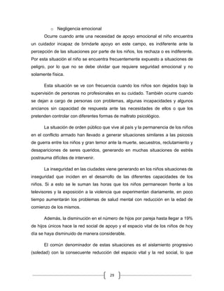 29
o Negligencia emocional
Ocurre cuando ante una necesidad de apoyo emocional el niño encuentra
un cuidador incapaz de brindarle apoyo en este campo, es indiferente ante la
percepción de las situaciones por parte de los niños, los rechaza o es indiferente.
Por esta situación el niño se encuentra frecuentemente expuesto a situaciones de
peligro, por lo que no se debe olvidar que requiere seguridad emocional y no
solamente física.
Esta situación se ve con frecuencia cuando los niños son dejados bajo la
supervisión de personas no profesionales en su cuidado. También ocurre cuando
se dejan a cargo de personas con problemas, algunas incapacidades y algunos
ancianos sin capacidad de respuesta ante las necesidades de ellos o que los
pretenden controlar con diferentes formas de maltrato psicológico.
La situación de orden público que vive al país y la permanencia de los niños
en el conflicto armado han llevado a generar situaciones similares a las psicosis
de guerra entre los niños y gran temor ante la muerte, secuestros, reclutamiento y
desapariciones de seres queridos, generando en muchas situaciones de estrés
postrauma difíciles de intervenir.
La inseguridad en las ciudades viene generando en los niños situaciones de
inseguridad que inciden en el desarrollo de las diferentes capacidades de los
niños. Si a esto se le suman las horas que los niños permanecen frente a los
televisores y la exposición a la violencia que experimentan diariamente, en poco
tiempo aumentarán los problemas de salud mental con reducción en la edad de
comienzo de los mismos.
Además, la disminución en el número de hijos por pareja hasta llegar a 19%
de hijos únicos hace la red social de apoyo y el espacio vital de los niños de hoy
día se haya disminuido de manera considerable.
El común denominador de estas situaciones es el aislamiento progresivo
(soledad) con la consecuente reducción del espacio vital y la red social, lo que
 