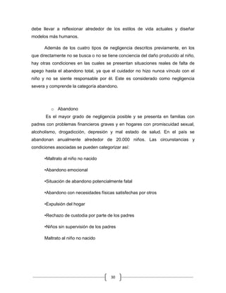 30
debe llevar a reflexionar alrededor de los estilos de vida actuales y diseñar
modelos más humanos.
Además de los cuatro tipos de negligencia descritos previamente, en los
que directamente no se busca o no se tiene conciencia del daño producido al niño,
hay otras condiciones en las cuales se presentan situaciones reales de falta de
apego hasta el abandono total, ya que el cuidador no hizo nunca vínculo con el
niño y no se siente responsable por él. Este es considerado como negligencia
severa y comprende la categoría abandono.
o Abandono
Es el mayor grado de negligencia posible y se presenta en familias con
padres con problemas financieros graves y en hogares con promiscuidad sexual,
alcoholismo, drogadicción, depresión y mal estado de salud. En el país se
abandonan anualmente alrededor de 20.000 niños. Las circunstancias y
condiciones asociadas se pueden categorizar así:
•Maltrato al niño no nacido
•Abandono emocional
•Situación de abandono potencialmente fatal
•Abandono con necesidades físicas satisfechas por otros
•Expulsión del hogar
•Rechazo de custodia por parte de los padres
•Niños sin supervisión de los padres
Maltrato al niño no nacido
 