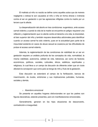 31
El maltrato al niño no nacido se define como aquellos actos que de manera
negligente o dolosa le son causados al niño o niña en forma directa o indirecta
contra el ser en gestación o por las agresiones infligidas contra la madre por un
tercero que lo afecte.
La despenalización del aborto en tres condiciones: eugenésico, ante acceso
carnal violento y cuando la vida de la madre se encuentre en peligro requieren una
reflexión y reglamentación que no atente contra el derecho a la vida, la diversidad,
el bien superior del niño y también requiere desarrollos adicionales para identificar
cuando un acceso carnal ha sido violento, pues en la actualidad gran parte de la
impunidad existente en casos de abuso sexual se ocasiona por las dificultades de
probar el acceso carnal violento.
Además, la reglamentación de las condiciones de viabilidad de un ser en
gestación requiere un análisis profundo de los conceptos de vida, normalidad, la
misma viabilidad, autonomía, calidad de vida, tolerancia, así como de factores
económicos, políticos, sociales, culturales, éticos, estéticos, espirituales y
religiosos, lo cual lleva a un campo de discusión de diferente orden que sin duda
afectará la concepción que como país se tenga de niño y fruto de la gestación.
Esta discusión se extenderá al campo de la fertilización, bancos de
inseminación, de óvulos, embriones y sus implicaciones judiciales, humanas,
sociales y demás.
o Abandono emocional
Se presenta en aquellos hogares disfuncionales en que los padres son
figuras decorativas, estando presentes, pero sin manifestaciones emocionales.
Generalmente, generan en los hijos situaciones de desconcierto,
contradicción e inseguridad.
 