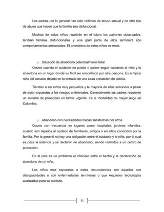 32
Los padres por lo general han sido víctimas de abuso sexual y de otro tipo
de abuso que hacen que la familia sea disfuncional.
Muchos de estos niños repetirán en el futuro los patrones observados,
tendrán familias disfuncionales y una gran parte de ellos terminará con
comportamientos antisociales. El pronóstico de estos niños es malo.
o Situación de abandono potencialmente fatal
Ocurre cuando el cuidador no puede o quiere seguir cuidando al niño y lo
abandona en un lugar donde es fácil ser encontrado por otra persona. Es el típico
niño del canasto dejado en la entrada de una casa o estación de policía.
Tienden a ser niños muy pequeños y la mayoría de ellos sobrevive a pesar
de estar expuestos a los riesgos ambientales. Generalmente los padres requieren
un sistema de protección en forma urgente. Es la modalidad de mayor auge en
Colombia.
o Abandono con necesidades físicas satisfechas por otros
Ocurre con frecuencia en lugares como hospitales, jardines infantiles,
cuando son dejados al cuidado de familiares, amigos o en sitios conocidos por la
familia. Por lo general no hay una obligación entre el cuidador y el niño, por lo cual
es poca la estancia y se declaran en abandono, siendo remitidos a un centro de
protección.
En el país es un problema el intervalo entre el hecho y la declaración de
abandono de un niño.
Los niños más expuestos a estas circunstancias son aquellos con
discapacidades o con enfermedades terminales o que requieren tecnologías
avanzadas para su cuidado.
 