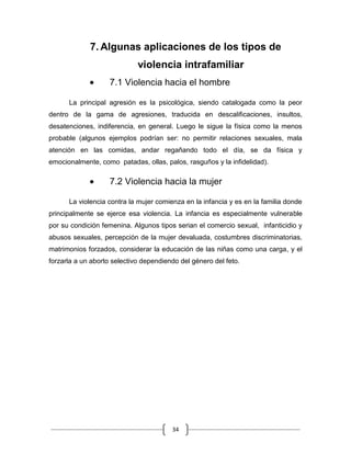 34
7. Algunas aplicaciones de los tipos de
violencia intrafamiliar
7.1 Violencia hacia el hombre
La principal agresión es la psicológica, siendo catalogada como la peor
dentro de la gama de agresiones, traducida en descalificaciones, insultos,
desatenciones, indiferencia, en general. Luego le sigue la física como la menos
probable (algunos ejemplos podrían ser: no permitir relaciones sexuales, mala
atención en las comidas, andar regañando todo el día, se da física y
emocionalmente, como patadas, ollas, palos, rasguños y la infidelidad).
7.2 Violencia hacia la mujer
La violencia contra la mujer comienza en la infancia y es en la familia donde
principalmente se ejerce esa violencia. La infancia es especialmente vulnerable
por su condición femenina. Algunos tipos serian el comercio sexual, infanticidio y
abusos sexuales, percepción de la mujer devaluada, costumbres discriminatorias,
matrimonios forzados, considerar la educación de las niñas como una carga, y el
forzarla a un aborto selectivo dependiendo del género del feto.
 