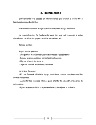 35
8. Tratamientos
El tratamiento esta basado en intervenciones que apunten a “poner fin” a
las situaciones desbordantes.
Tratamiento individual. En grupos de autoayuda o apoyo emocional.
La resocialización. Es fundamental para dar una real respuesta a estas
situaciones: participar en grupos, actividades sociales, etc.
Terapia familiar.
El proceso terapéutico:
- Que permite manejar la situación traumática o desbordante
- Brindar una sensación de control sobre el cuerpo.
- Mejorar el sentimiento de si.
- Dejar de sentirse en soledad y aisladas.
La terapia de grupo:
- El cual favorece al brindar apoyo, establecer buenas relaciones con los
demás integrantes.
- Aumentar los recursos internos para afrontar la situación, mejorando la
auto-estima.
- Ayuda a generar cierta independencia de quien ejerce la violencia.
 