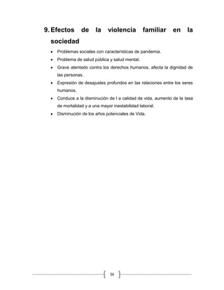 36
9. Efectos de la violencia familiar en la
sociedad
Problemas sociales con características de pandemia.
Problema de salud pública y salud mental.
Grave atentado contra los derechos humanos, afecta la dignidad de
las personas.
Expresión de desajustes profundos en las relaciones entre los seres
humanos.
Conduce a la disminución de l a calidad de vida, aumento de la tasa
de mortalidad y a una mayor inestabilidad laboral.
Disminución de los años potenciales de Vida.
 