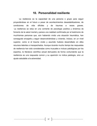 37
10. Personalidad resiliente
La resiliencia es la capacidad de una persona o grupo para seguir
proyectándose en el futuro a pesar de acontecimientos desestabilizadores, de
condiciones de vida difíciles y de traumas a veces graves.
La resiliencia se sitúa en una corriente de psicología positiva y dinámica de
fomento de la salud mental y parece una realidad confirmada por el testimonio de
muchísimas personas que, aún habiendo vivido una situación traumática, han
conseguido encajarla y seguir desenvolviéndose y viviendo, incluso, en un nivel
superior, como si el trauma vivido y asumido hubiera desarrollado en ellos
recursos latentes e insospechados. Aunque durante mucho tiempo las respuestas
de resiliencia han sido consideradas como inusuales e incluso patológicas por los
expertos, la literatura científica actual demuestra de forma contundente que la
resiliencia es una respuesta común y su aparición no indica patología, sino un
ajuste saludable a la adversidad.
 