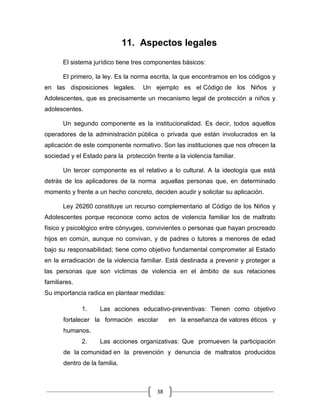 38
11. Aspectos legales
El sistema jurídico tiene tres componentes básicos:
El primero, la ley. Es la norma escrita, la que encontramos en los códigos y
en las disposiciones legales. Un ejemplo es el Código de los Niños y
Adolescentes, que es precisamente un mecanismo legal de protección a niños y
adolescentes.
Un segundo componente es la institucionalidad. Es decir, todos aquellos
operadores de la administración pública o privada que están involucrados en la
aplicación de este componente normativo. Son las instituciones que nos ofrecen la
sociedad y el Estado para la protección frente a la violencia familiar.
Un tercer componente es el relativo a lo cultural. A la ideología que está
detrás de los aplicadores de la norma aquellas personas que, en determinado
momento y frente a un hecho concreto, deciden acudir y solicitar su aplicación.
Ley 26260 constituye un recurso complementario al Código de los Niños y
Adolescentes porque reconoce como actos de violencia familiar los de maltrato
físico y psicológico entre cónyuges, convivientes o personas que hayan procreado
hijos en común, aunque no convivan, y de padres o tutores a menores de edad
bajo su responsabilidad; tiene como objetivo fundamental comprometer al Estado
en la erradicación de la violencia familiar. Está destinada a prevenir y proteger a
las personas que son víctimas de violencia en el ámbito de sus relaciones
familiares.
Su importancia radica en plantear medidas:
1. Las acciones educativo-preventivas: Tienen como objetivo
fortalecer la formación escolar en la enseñanza de valores éticos y
humanos.
2. Las acciones organizativas: Que promueven la participación
de la comunidad en la prevención y denuncia de maltratos producidos
dentro de la familia.
 