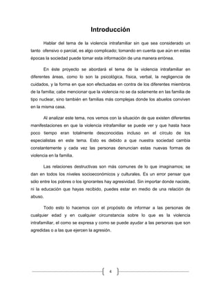4
Introducción
Hablar del tema de la violencia intrafamiliar sin que sea considerado un
tanto ofensivo o parcial, es algo complicado; tomando en cuenta que aún en estas
épocas la sociedad puede tomar esta información de una manera errónea.
En éste proyecto se abordará el tema de la violencia intrafamiliar en
diferentes áreas, como lo son la psicológica, física, verbal, la negligencia de
cuidados, y la forma en que son efectuadas en contra de los diferentes miembros
de la familia; cabe mencionar que la violencia no se da solamente en las familia de
tipo nuclear, sino también en familias más complejas donde los abuelos conviven
en la misma casa.
Al analizar este tema, nos vemos con la situación de que existen diferentes
manifestaciones en que la violencia intrafamiliar se puede ver y que hasta hace
poco tiempo eran totalmente desconocidas incluso en el círculo de los
especialistas en este tema. Esto es debido a que nuestra sociedad cambia
constantemente y cada vez las personas denuncian estas nuevas formas de
violencia en la familia.
Las relaciones destructivas son más comunes de lo que imaginamos; se
dan en todos los niveles socioeconómicos y culturales. Es un error pensar que
sólo entre los pobres o los ignorantes hay agresividad. Sin importar donde naciste,
ni la educación que hayas recibido, puedes estar en medio de una relación de
abuso.
Todo esto lo hacemos con el propósito de informar a las personas de
cualquier edad y en cualquier circunstancia sobre lo que es la violencia
intrafamiliar, el como se expresa y como se puede ayudar a las personas que son
agredidas o a las que ejercen la agresión.
 