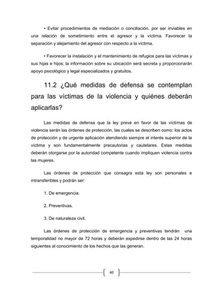 40
• Evitar procedimientos de mediación o conciliación, por ser inviables en
una relación de sometimiento entre el agresor y la víctima. Favorecer la
separación y alejamiento del agresor con respecto a la víctima.
• Favorecer la instalación y el mantenimiento de refugios para las víctimas y
sus hijas e hijos; la información sobre su ubicación será secreta y proporcionarán
apoyo psicológico y legal especializados y gratuitos.
11.2 ¿Qué medidas de defensa se contemplan
para las víctimas de la violencia y quiénes deberán
aplicarlas?
Las medidas de defensa que la ley prevé en favor de las víctimas de
violencia serán las órdenes de protección, las cuales se describen como: los actos
de protección y de urgente aplicación atendiendo siempre el interés superior de la
víctima y son fundamentalmente precautorias y cautelares. Estas medidas
deberán otorgarse por la autoridad competente cuando impliquen violencia contra
las mujeres.
Las órdenes de protección que consagra esta ley son personales e
intransferibles y podrán ser:
1. De emergencia.
2. Preventivas.
3. De naturaleza civil.
Las órdenes de protección de emergencia y preventivas tendrán una
temporalidad no mayor de 72 horas y deberán expedirse dentro de las 24 horas
siguientes al conocimiento de los hechos que las generan.
 