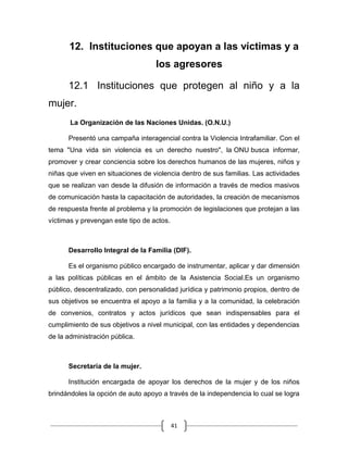 41
12. Instituciones que apoyan a las víctimas y a
los agresores
12.1 Instituciones que protegen al niño y a la
mujer.
La Organización de las Naciones Unidas. (O.N.U.)
Presentó una campaña interagencial contra la Violencia Intrafamiliar. Con el
tema "Una vida sin violencia es un derecho nuestro", la ONU busca informar,
promover y crear conciencia sobre los derechos humanos de las mujeres, niños y
niñas que viven en situaciones de violencia dentro de sus familias. Las actividades
que se realizan van desde la difusión de información a través de medios masivos
de comunicación hasta la capacitación de autoridades, la creación de mecanismos
de respuesta frente al problema y la promoción de legislaciones que protejan a las
víctimas y prevengan este tipo de actos.
Desarrollo Integral de la Familia (DIF).
Es el organismo público encargado de instrumentar, aplicar y dar dimensión
a las políticas públicas en el ámbito de la Asistencia Social.Es un organismo
público, descentralizado, con personalidad jurídica y patrimonio propios, dentro de
sus objetivos se encuentra el apoyo a la familia y a la comunidad, la celebración
de convenios, contratos y actos jurídicos que sean indispensables para el
cumplimiento de sus objetivos a nivel municipal, con las entidades y dependencias
de la administración pública.
Secretaría de la mujer.
Institución encargada de apoyar los derechos de la mujer y de los niños
brindándoles la opción de auto apoyo a través de la independencia lo cual se logra
 