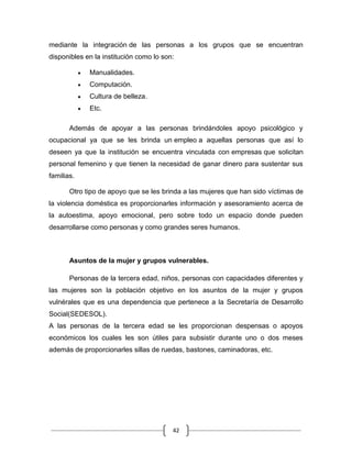 42
mediante la integración de las personas a los grupos que se encuentran
disponibles en la institución como lo son:
Manualidades.
Computación.
Cultura de belleza.
Etc.
Además de apoyar a las personas brindándoles apoyo psicológico y
ocupacional ya que se les brinda un empleo a aquellas personas que así lo
deseen ya que la institución se encuentra vinculada con empresas que solicitan
personal femenino y que tienen la necesidad de ganar dinero para sustentar sus
familias.
Otro tipo de apoyo que se les brinda a las mujeres que han sido víctimas de
la violencia doméstica es proporcionarles información y asesoramiento acerca de
la autoestima, apoyo emocional, pero sobre todo un espacio donde pueden
desarrollarse como personas y como grandes seres humanos.
Asuntos de la mujer y grupos vulnerables.
Personas de la tercera edad, niños, personas con capacidades diferentes y
las mujeres son la población objetivo en los asuntos de la mujer y grupos
vulnérales que es una dependencia que pertenece a la Secretaría de Desarrollo
Social(SEDESOL).
A las personas de la tercera edad se les proporcionan despensas o apoyos
económicos los cuales les son útiles para subsistir durante uno o dos meses
además de proporcionarles sillas de ruedas, bastones, caminadoras, etc.
 