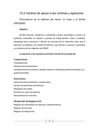 43
12.2 Centros de apoyo a las víctimas y agresores
Procuraduría de la defensa del menor, la mujer y la familia
(PRODEM)
Objetivo:
Brindar atención, asistencia y orientación jurídica, psicológica y social a la
población vulnerable, en relación a asuntos de índole familiar. Crear e implantar
estrategias para comunicar y difundir las acciones de la institución, para que el
personal, la población, los medios de difusión y los clientes, conozcan y participen
en el alcance de los objetivos del SEDIF.
La atención a los usuarios se brinda a través de las áreas de:
Trabajo Social
Investigaciones.
Estudios socio-económicos.
Canalizaciones de menores y adultos mayores a albergues gubernamentales y no
gubernamentales.
Área jurídica
Asesoría jurídica preliminar y subsecuente.
Asuntos de pensiones alimenticias.
Regulación de visitas.
Divorcios en caso de violencia.
Recuperación de menores.
Oficialía XIV del Registro Civil
Registro de nacimientos de menores y extemporáneos.
Registro de divorcios.
Registro de adopciones.
 