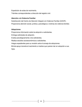 44
Expedición de actas de nacimiento.
Trámites correspondientes a dirección del registro civil.
Atención a la Violencia Familiar
Subdirección del Centro de Atención Integral a la Violencia Familiar (CAVIF).
Proporciona atención social, jurídica y psicológica a víctimas de violencia familiar.
Adopciones
Proporciona información sobre la adopción a solicitantes.
Entrega solicitudes de adopción.
Evalúa psicológicamente a los solicitantes.
Realiza estudios socioeconómicos a solicitantes.
Integra expedientes para su revisión ante el consejo de adopciones.
Brinda apoyo durante el nacimiento a madres que quieren dar en adopción a sus
hijos.
 