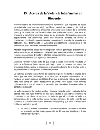 45
13. Acerca de la Violencia Intrafamiliar en
Rioverde
Nuestro objetivo es proporcionar un servicio a personas que requieren de ayuda
especializada para resolver algún problema mental, emocional y de carácter
familiar, en este departamento préstamos un servicio sobre la base de la confianza
mutua y de manera tal que fortalezca las capacidades del usuario para tratar su
problema y para lograr un mejor ajuste en su ambiente. Consiguiendo que este
departamento sea reconocido como una instancia eficiente en cuanto a
orientación, conciliación, concientización y canalización además de gestoría a la
población más desprotegida o vulnerable principalmente enfocándose a los
menores de edad y mujeres víctimas de violencia.
Atender íntegramente casos de desintegración familiar generados directamente o
indirectamente por el alcoholismo, drogadicción, violencia familiar y carencia de
recursos económicos. Detectar y atender constantemente casos de menores en
estado de abandono o con algún tipo de violencia.
Violencia Familiar es todo acto de que tenga o pueda tener como resultado un
daño o sufrimiento físico, sexual psicológico para la muerte, así como las
amenazas de tales actos, la coacción o la privación arbitraria de la libertad tanto si
se producen en la vida pública o en la vida privada.
La violencia siempre es una forma de ejercicio de poder mediante el empleo de la
fuerza (ya sea física, psicológica, económica, etc.) e implica la existencia de un
“arriba y un abajo”, reales o simbólicos. Para que la conducta violenta sea posible
tiene que darse un cierto desequilibrio de poder, que puede estar definido
culturalmente o por el contexto o producto por maniobras interpersonales de
control de la relación
La violencia dentro del núcleo familiar (violencia hacia la mujer, maltrato de los
padres hacia los hijos, maltrato de los hijos adultos a sus padres ancianos) no
constituye un problema ni moderno ni reciente, por el contrario ha sido una
característica de la vida familiar desde tiempos remotos. Es solo reciente que
comienza a concientizarse como fenómeno muy grave y que daña la salud de la
población y el tejido social.
En México mueren diariamente por causas violentas cerca de 30 mujeres
en promedio, de las cuales poco más de 23 son por accidente y 6 por
homicidios y suicidios.
 
