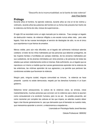 5
“Desconfío de la incomunicabilidad; es la fuente de toda violencia”
Jean Paul Sartre
Prólogo
Durante años el hombre, ha ejercido violencia, durante años se vive el rol de víctima y
victimario, durante años las pulsiones del hombre en su forma más precaria han hecho de
la violencia una forma de vida, incluso de supervivencia…
El siglo XX se recordará como un siglo marcado por la violencia. Trae consigo un legado
de destrucción masiva, de violencia infligida a una escala nunca antes vista, pero este
legado, fruto de las nuevas tecnologías al servicio de ideologías de odio, no es el único
que soportamos ni que hemos de arrastrar.
Menos visible, pero aún más difundido, es el legado del sufrimiento individual además
cotidiano: el dolor de los niños maltratados por las personas que deberían protegerlos, de
las mujeres heridas o humilladas por parejas violentas, de los ancianos maltratados por
sus cuidadores, de los jóvenes intimidados por otros jóvenes y de personas de todas las
edades que actúan violentamente contra sí mismas. Este sufrimiento, es un legado que se
reproduce a sí mismo a medida que las nuevas generaciones aprenden de la violencia de
las anteriores, las víctimas aprenden de sus agresores y se permite que perduren las
condiciones sociales que favorecen la violencia.
Ningún país, ninguna ciudad, ninguna comunidad es inmune, la violencia se hace
presente cuando no existe democracia, respeto por los derechos humanos ni un buen
gobierno.
Debemos tomar precauciones, la cultura de la violencia crece, se enraíza, crece
inadvertidamente, muchas personas que conviven con la violencia casi a diario la asumen
como consustancial a la condición humana, pero no es así. Es posible prevenirla, así
como reorientar por completo las culturas en las que impera; es además nuestro deber
legar a las futuras generaciones la paz que demuestre que el bienestar es nuestra meta,
que merecemos aprender a convivir, a relacionarnos a respetarnos…
Licenciada en Psicología Nadia Janet Narváez
Cédula Profesional: 3809352
 