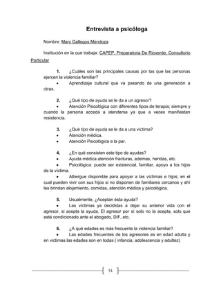 51
Entrevista a psicóloga
Nombre: Mary Gallegos Mendoza
Institución en la que trabaja: CAPEP, Preparatoria De Rioverde, Consultorio
Particular
1. ¿Cuáles son las principales causas por las que las personas
ejercen la violencia familiar?
Aprendizaje cultural que va pasando de una generación a
otras.
2. ¿Qué tipo de ayuda se le da a un agresor?
Atención Psicológica con diferentes tipos de terapia; siempre y
cuando la persona acceda a atenderse ya que a veces manifiestan
resistencia.
3. ¿Qué tipo de ayuda se le da a una víctima?
Atención médica.
Atención Psicológica a la par.
4. ¿En qué consisten este tipo de ayudas?
Ayuda médica atención fracturas, edemas, heridas, etc.
Psicológica: puede ser existencial, familiar, apoyo a los hijos
de la víctima.
Albergue disponible para apoyar a las víctimas e hijos; en el
cual pueden vivir con sus hijos si no disponen de familiares cercanos y ahí
les brindan alojamiento, comidas, atención médica y psicológica.
5. Usualmente, ¿Aceptan ésta ayuda?
Las víctimas ya decididas a dejar su anterior vida con el
agresor, si acepta la ayuda. El agresor por sí solo no la acepta, solo que
esté condicionado ante el abogado, DIF, etc.
6. ¿A qué edades es más frecuente la violencia familiar?
Las edades frecuentes de los agresores es en edad adulta y
en victimas las edades son en todas ( infancia, adolescencia y adultez)
 