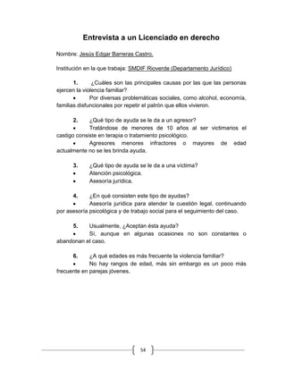 54
Entrevista a un Licenciado en derecho
Nombre: Jesús Edgar Barreras Castro.
Institución en la que trabaja: SMDIF Rioverde (Departamento Jurídico)
1. ¿Cuáles son las principales causas por las que las personas
ejercen la violencia familiar?
Por diversas problemáticas sociales, como alcohol, economía,
familias disfuncionales por repetir el patrón que ellos vivieron.
2. ¿Qué tipo de ayuda se le da a un agresor?
Tratándose de menores de 10 años al ser victimarios el
castigo consiste en terapia o tratamiento psicológico.
Agresores menores infractores o mayores de edad
actualmente no se les brinda ayuda.
3. ¿Qué tipo de ayuda se le da a una víctima?
Atención psicológica.
Asesoría jurídica.
4. ¿En qué consisten este tipo de ayudas?
Asesoría jurídica para atender la cuestión legal, continuando
por asesoría psicológica y de trabajo social para el seguimiento del caso.
5. Usualmente, ¿Aceptan ésta ayuda?
Sí, aunque en algunas ocasiones no son constantes o
abandonan el caso.
6. ¿A qué edades es más frecuente la violencia familiar?
No hay rangos de edad, más sin embargo es un poco más
frecuente en parejas jóvenes.
 