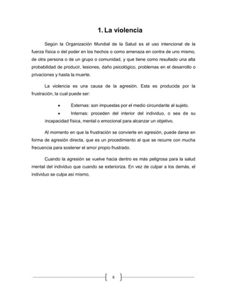 6
1. La violencia
Según la Organización Mundial de la Salud es el uso intencional de la
fuerza física o del poder en los hechos o como amenaza en contra de uno mismo,
de otra persona o de un grupo o comunidad, y que tiene como resultado una alta
probabilidad de producir, lesiones, daño psicológico, problemas en el desarrollo o
privaciones y hasta la muerte.
La violencia es una causa de la agresión. Esta es producida por la
frustración, la cual puede ser:
Externas: son impuestas por el medio circundante al sujeto.
Internas: proceden del interior del individuo, o sea de su
incapacidad física, mental o emocional para alcanzar un objetivo.
Al momento en que la frustración se convierte en agresión, puede darse en
forma de agresión directa, que es un procedimiento al que se recurre con mucha
frecuencia para sostener el amor propio frustrado.
Cuando la agresión se vuelve hacia dentro es más peligrosa para la salud
mental del individuo que cuando se exterioriza. En vez de culpar a los demás, el
individuo se culpa así mismo.
 