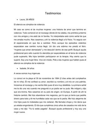 60
Testimonios
Laura, 38 AÑOS
El silencio es cómplice de violencia
Mi caso es como el de muchas mujeres: una historia de amor que termina en
violencia. Todo comenzó en el noviazgo dónde él me celaba, me prohibía juntarme
con mis amigos y me aisló de mi familia. Yo interpretaba esto como señal de que
me amaba mucho. Nos casamos y ahí la violencia llegó a lo físico. Yo seguía con
él esperanzada en que iba a cambiar. Pero aunque los episodios violentos
espaciaban ese cambio nunca llegó. Un día una sobrina me prestó el libro:
“mujeres que aman demasiado” y me descubrí dentro de ese perfil. Busqué ayuda
profesional pero sólo cuando fui atendida por especialistas en el tema de violencia
pude superarlo. Mis hijos también participaron en la terapia. Hoy siento que lo
superé. Soy una mujer libre. Vivo sin miedo. Pido a las mujeres que hablen pues el
silencio es cómplice de la violencia
Isabela, 54 años
A veces somos muy ingenuas
Lo conocí en la playa el 30 de noviembre de 1994 (2 días antes del cumpleaños
de mi niña). Él me confesó su amor, escribió su nombre y el mío en una palmita.
Iniciamos el noviazgo y me sentía feliz pues él era muy detallista. La primera señal
me la dio una vez cuando me preguntó si yo podía ser su puta. Me indigné y dijo
que era broma. Nos casamos en su país de origen, en Europa. A partir de ahí la
historia cambió. Me hizo abandonar mis negocios, por lo que yo tenía que pedirle
dinero para todo y él me humillaba cada vez que se lo pedía. Me hizo alejarme de
mis hijos pues le molestaba que me visitaran. Me llamaba chopa y me decía que
yo estaba engordando. El día que cumplimos cinco años de casados me votó de la
casa y me dijo: “Ya tú estás pagada”. Busqué ayuda profesional y hoy soy una
mujer nueva.
 