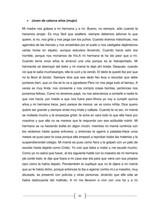 61
Joven de catorce años (mujer)
Mi madre nos golpea a mi hermana y a mí. Bueno, no siempre, sólo cuando la
hacemos enojar. Es muy fácil que sealtere: siempre debemos adivinar lo que
quiere, si no, nos grita y nos pega con los puños. Cuando éramos máschicas, nos
agarraba de las trenzas y nos arrastraba por el suelo o nos castigaba dejándonos
varias horas en elpatio, aunque estuviera lloviendo. Cuando hacía esto era
horrible, porque nos moríamos de frío.A mi hermana le ha ido peor que a mí.
Cuando tenía once años le arrancó una uña porque se la habíapintado. Mi
hermanita se desmayó del dolor y mi mamá la dejó ahí tirada. Después, cuando
vio que le salía muchasangre, ella la curó y la vendó. El dedo le quedó feo por que
no la llevó al doctor. Siempre dice que ese dedo feo leva a recordar que debe
portarse bien; que un día se lo va a agradecer.Pero no nos pega todo el tiempo. A
veces es muy linda; nos consiente y nos compra cosas bonitas, yentonces nos
ponemos felices. Como no tenemos papá, no nos atrevíamos a contarle a nadie lo
que nos hacía, por miedo a que nos fuera peor.Ahora yo voy a cumplir quince
años y mi hermana trece, pero parece de menos; se ve como niñita. Dice queno
quiere ser grande y siempre anda muy triste y callada. Cuando la ve así, mi mamá
se molesta mucho y le empiezaa gritar; le echa en cara todo lo que ella hace por
nosotros y que ella no se merece que le responda con esa actitudde mártir. Mi
hermana se va haciendo bolita en algún rincón, mientras mi mamá continúa con
los reclamos hasta quese enfurece, y entonces la agarra a patadas.Hace unos
meses se puso peor la cosa porque ella empezó a reprobar todas las materias y la
suspendierondel colegio. Mi mamá se puso como fiera y la golpeó con un palo de
escoba hasta dejarla como Cristo. Yo creí que laiba a matar y me asusté mucho.
Como yo no sabía qué hacer, al día siguiente hablé con la maestra de mi hermana
yle conté todo; le dije que fuera a mi casa ese día para que viera con sus propios
ojos cómo la había dejado. Perotambién le supliqué que no le dijera a mi mamá
que yo le había dicho, porque entonces la iba a agarrar contra mí.La maestra, muy
abusada, se presentó con policías y otras personas, diciendo que ella sola se
había dadocuenta del maltrato. A mí me llevaron a vivir con una tía y a mi
 
