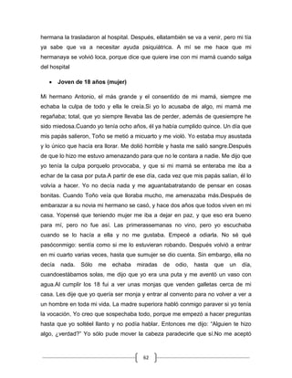 62
hermana la trasladaron al hospital. Después, ellatambién se va a venir, pero mi tía
ya sabe que va a necesitar ayuda psiquiátrica. A mí se me hace que mi
hermanaya se volvió loca, porque dice que quiere irse con mi mamá cuando salga
del hospital
Joven de 18 años (mujer)
Mi hermano Antonio, el más grande y el consentido de mi mamá, siempre me
echaba la culpa de todo y ella le creía.Si yo lo acusaba de algo, mi mamá me
regañaba; total, que yo siempre llevaba las de perder, además de quesiempre he
sido miedosa.Cuando yo tenía ocho años, él ya había cumplido quince. Un día que
mis papás salieron, Toño se metió a micuarto y me violó. Yo estaba muy asustada
y lo único que hacía era llorar. Me dolió horrible y hasta me salió sangre.Después
de que lo hizo me estuvo amenazando para que no le contara a nadie. Me dijo que
yo tenía la culpa porquelo provocaba, y que si mi mamá se enteraba me iba a
echar de la casa por puta.A partir de ese día, cada vez que mis papás salían, él lo
volvía a hacer. Yo no decía nada y me aguantabatratando de pensar en cosas
bonitas. Cuando Toño veía que lloraba mucho, me amenazaba más.Después de
embarazar a su novia mi hermano se casó, y hace dos años que todos viven en mi
casa. Yopensé que teniendo mujer me iba a dejar en paz, y que eso era bueno
para mí, pero no fue así. Las primerassemanas no vino, pero yo escuchaba
cuando se lo hacía a ella y no me gustaba. Empecé a odiarla. No sé qué
pasóconmigo: sentía como si me lo estuvieran robando. Después volvió a entrar
en mi cuarto varias veces, hasta que sumujer se dio cuenta. Sin embargo, ella no
decía nada. Sólo me echaba miradas de odio, hasta que un día,
cuandoestábamos solas, me dijo que yo era una puta y me aventó un vaso con
agua.Al cumplir los 18 fui a ver unas monjas que venden galletas cerca de mi
casa. Les dije que yo quería ser monja y entrar al convento para no volver a ver a
un hombre en toda mi vida. La madre superiora habló conmigo paraver si yo tenía
la vocación. Yo creo que sospechaba todo, porque me empezó a hacer preguntas
hasta que yo soltéel llanto y no podía hablar. Entonces me dijo: “Alguien te hizo
algo, ¿verdad?” Yo sólo pude mover la cabeza paradecirle que sí.No me aceptó
 