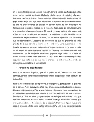 63
en el convento; dijo que yo no tenía vocación, pero yo pienso que fue porque estoy
sucia; asíque regresé a mi casa. Cada día odiaba más a mi cuñada y ella a mí,
hasta que pasó el accidente. Fue un domingo:mi hermano salió en el carro de mi
papá con su mujer y su hijo, y sólo éste quedó vivo; al niño se lo llevaron lospapás
de ella. Yo creo que Dios los castigó por ser tan malos. Yo lloré mucho por mi
hermano; era el único en micasa que a veces me hacía caso. Lo extrañaba mucho
y se me quitaron las ganas de comer.Mi mamá, como ya no tenía hijo, se empezó
a fijar en mí y decidió que necesitaba ir al psiquiatra porque mehabía hecho
mucho daño la pérdida de mi hermano. Así fue como llegué con una psiquiatra
que le recomendaron. Ladoctora se dio cuenta de que mi problema era más
grande de lo que parecía y finalmente le conté todo. Llevo cuatromeses en la
terapia; aunque me siento un poco mejor, creo que nunca me voy a casar ni nada
de eso.Ahora sé que lo que pasó fue una cochinada y que mi hermano me hizo
mucho daño. Me da coraje que estémuerto y que se haya salido con la suya. Mi
mamá todavía no sabe nada, pero sí se lo voy a decir. Me da miedoporque estoy
segura de que no lo va a creer, y menos ahora que a mi hermano lo convirtió en
santo y le poneveladoras a su fotografía.
Joven de 19 años (hombre)
Odio a mi padre a tal grado, que no lo puedo ni ver. Siempre ha sido cruel
conmigo, pero no con golpes sino concada una de sus palabras y con cada uno de
sus gestos.
Para él, mi hermano Fidel es el perfecto, el inteligente y, por supuesto, el que más
se le parece. A mí, quesoy dos años más chico, nunca me ha bajado de tarado.
Siempre está elogiando a Fidel y cada halago a mihermano, viene acompañado de
un comentario degradante para mí.Pero lo que más aborrezco son sus indirectas.
No me dice: “Eres un tonto porque siempre sacas bajascalificaciones”, sino que
comenta enfrente de mí cosas como: “Lástima que haya muchachos tarados que
ni siquierapueden con las materias de la escuela”. O si viene alguien nuevo a la
casa, le presenta a Fidel como su hijo “elinteligente” y a mí ni me presenta.Cuando
 