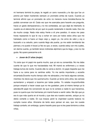 64
mi hermano terminó la prepa, le regaló un carro nuevecito y le dijo que fue un
premio por haber mantenido siempre un promedio arriba de nueve. Cuando yo
terminé afirmó que un promedio de ocho no merecía niuna bicicleta.Nunca he
podido conversar con él. Cada vez que me acercaba para hacerle una pregunta,
hacía un gesto deimpaciencia y no me contestaba, así que dejé de intentarlo; lo
nuestro es el silencio.No sé por qué no puedo reclamarle ni decirle nada. Eso me
da mucho coraje. Nada más estoy frente a él yme paralizo. A veces me paso
horas repasando lo que le voy a echar en cara por todos estos años que me
hatratado como si fuera un trapo viejo y, según yo, me armo de valor y voy a
buscarlo a su estudio, pero cuando llego ala puerta, ya me están temblando las
piernas y no puedo ni tocar.Lo feo es que, a veces, cuando estoy con mis cuates,
sin darme cuenta, yo también lanzo indirectas alprimero que la riega, y eso no me
gusta. No quiero parecerme a él.
Joven de 21 años (mujer)
Yo creía que mi papá me quería mucho, que yo era su consentida. No me daba
cuenta de que lo que me hacíaestaba mal. Mi mamá es enfermera y a veces
trabaja turnos de noche. Cuando ella no venía a dormir, mi papá mepedía que me
fuera a su cama para no sentirse solito. Yo me sentía importante y accedía
encantada.Durante mucho tiempo sólo me abrazaba y me hacía algunas caricias,
mientras me decía que me queríamucho. Cuando yo tenía ocho años, las caricias
aumentaron y empezó a tocarme por todas partes. Yo estaba muyconfundida
porque empezó a hacer cosas que no me gustaban, pero al mismo tiempo yo lo
adoraba.Mi papá me convención de que no le contara a nadie lo que hacíamos,
pues no quería que mis hermanas ymi mamá fueran a sentir celos. Me dijo que yo
era lo que más quería en el mundo y que ése era nuestro secreto, asíque yo no
debía contarle a nadie. En sus brazos perdí la virginidad cuando todavía no
cumplía nueve años. Ahorame da tanto asco pensar en eso, que me cuesta
trabajo contarlo; sin embargo, quiero hacerlo para que no les pase lomismo a otras
niñas.
 