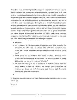 65
A los doce años, cuando empecé a tener algo de educación sexual en la escuela,
me di cuenta de que esoestaba completamente mal. Entonces quise morir y me
tomé un frasco de pastillas que tenía mi mamá. La verdad, nosabía para qué eran
las pastillas, pero me tuvieron que llevar al hospital y ahí fue cuando le conté todo
a mi mamá.Ella me prometió que jamás tendría que volver a verlo, y así fue. Lo
corrió de la casa, y cuando regresé delhospital ya no vivía ahí.He estado en varias
terapias desde entonces, pero todavía hay momentos en los que me vuelven las
ganasde suicidarme. No quiero tener novio ni salir con ningún hombre. No creo ser
lesbiana porque tampoco me gustan lasmujeres; sólo que no quiero relacionarme
con nadie. Aunque tengo grupos de amigos, no puedo hacerme de unamejor
amiga o un mejor amigo. Otro problema para mí es que me toquen; no me gusta
que nadie me abrace y muchomenos que me hagan un cariño
 Ancianos
>> "...Bueno... la hija tiene cosas importantes, uno debe entender, (se
emociona). Ya estoy viejo y la soledad debe ser lo mío, aquí en mi pieza
con la tele... no me conversan. Desde que estoy viudo es así, ahora lo noto
más".
>>"Mi pobre hijo es alcohólico hace como 15 años.... Siempre hemos
chocado en lo mismo y yo lo he perdonado. Los últimos dos años ha estado
peor, es por eso que es un poco más violento...."
>> "Con mis nietos y mi hija no sé decir si es maltrato, pero a veces me
siento sola en mi casa, no converso con nadie y cuando hablamos, me
retan porque dicen que hablo lo mismo, que siempre repito lo mismo.
Cuando hay gente me hacen callar".
H: Otra cosa, también, que es muy mala. Eso de que hemos dicho antes. Un mes
con un hijo...
M: Eso sí.
 