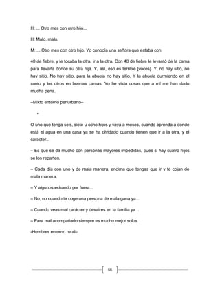66
H: ... Otro mes con otro hijo...
H: Malo, malo.
M: ... Otro mes con otro hijo. Yo conocía una señora que estaba con
40 de fiebre, y le tocaba la otra, ir a la otra. Con 40 de fiebre le levantó de la cama
para llevarla donde su otra hija. Y, así, eso es terrible [voces]. Y, no hay sitio, no
hay sitio. No hay sitio, para la abuela no hay sitio. Y la abuela durmiendo en el
suelo y los otros en buenas camas. Yo he visto cosas que a mí me han dado
mucha pena.
–Mixto entorno periurbano–
O uno que tenga seis, siete u ocho hijos y vaya a meses, cuando aprenda a dónde
está el agua en una casa ya se ha olvidado cuando tienen que ir a la otra, y el
carácter...
– Es que se da mucho con personas mayores impedidas, pues si hay cuatro hijos
se los reparten.
– Cada día con uno y de mala manera, encima que tengas que ir y te cojan de
mala manera.
– Y algunos echando por fuera...
– No, no cuando te coge una persona de mala gana ya...
– Cuando veas mal carácter y desaires en la familia ya...
– Para mal acompañado siempre es mucho mejor solos.
-Hombres entorno rural–
 