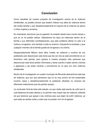 67
Conclusión
Como resultado de nuestro proyecto de investigación acerca de la violencia
intrafamiliar, es posible concluir que existen índices muy altos de violencia dentro
del núcleo familiar y que desafortunadamente la mayoría de la violencia se ejerce
a niños mujeres y ancianos.
Es importante mencionar que la agresión ha existido desde hace mucho tiempo y
que se no ha podido radicar. Detectamos los tipos de violencias dentro de la
familia y sus diferentes manifestaciones, que este problema afecta no solo a la
víctima y al agresor, sino también a todo su entorno, incluyendo la sociedad, y que
cualquier miembro de la familia puede ser el agresor o la víctima.
Desgraciadamente México tiene altos niveles de violencia y muchos de sus
pobladores aún desconocen este tema que día con día se está convirtiendo en un
fenómeno más grande, pero gracias a nuestro proyecto más personas que
desconocían este tema podrán informarse y darse cuenta si están siendo víctimas
o agresores y así poder cambiar y convertirnos en un país con cero violencia
intrafamiliar.
Dentro de la investigación en nuestro municipio de Rioverde descubrimos este tipo
de violencia, que aun que pensemos que no es muy común se han presentado
muchos casos y desafortunadamente la población afectada no conoces las
diferentes instituciones que los podrían apoyar.
La conclusión final de todo este estudio, es que nadie está exento de sufrir por lo
cual debemos de estar atentos y no permitir más ningún tipo de violencia, además
de que tenemos que apoyar a las víctimas para que dejen de sufrir violencia, ya
que estas se sienten solas y creen que no pueden vivir sin el agresor .
 