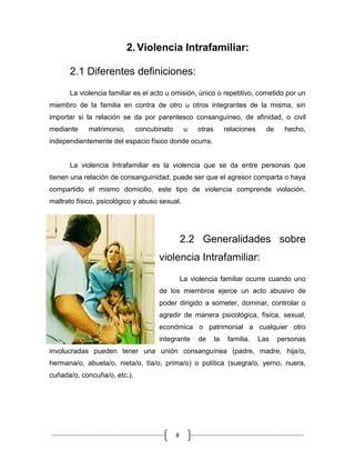 8
2. Violencia Intrafamiliar:
2.1 Diferentes definiciones:
La violencia familiar es el acto u omisión, único o repetitivo, cometido por un
miembro de la familia en contra de otro u otros integrantes de la misma, sin
importar si la relación se da por parentesco consanguíneo, de afinidad, o civil
mediante matrimonio, concubinato u otras relaciones de hecho,
independientemente del espacio físico donde ocurra.
La violencia Intrafamiliar es la violencia que se da entre personas que
tienen una relación de consanguinidad, puede ser que el agresor comparta o haya
compartido el mismo domicilio, este tipo de violencia comprende violación,
maltrato físico, psicológico y abuso sexual.
2.2 Generalidades sobre
violencia Intrafamiliar:
La violencia familiar ocurre cuando uno
de los miembros ejerce un acto abusivo de
poder dirigido a someter, dominar, controlar o
agredir de manera psicológica, física, sexual,
económica o patrimonial a cualquier otro
integrante de la familia. Las personas
involucradas pueden tener una unión consanguínea (padre, madre, hija/o,
hermana/o, abuela/o, nieta/o, tía/o, prima/o) o política (suegra/o, yerno, nuera,
cuñada/o, concuña/o, etc.).
 