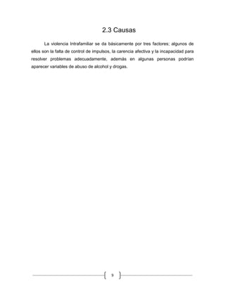 9
2.3 Causas
La violencia Intrafamiliar se da básicamente por tres factores; algunos de
ellos son la falta de control de impulsos, la carencia afectiva y la incapacidad para
resolver problemas adecuadamente, además en algunas personas podrían
aparecer variables de abuso de alcohol y drogas.
 
