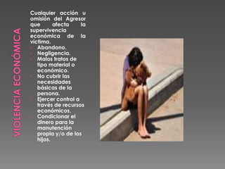 Cualquier acción u
omisión del Agresor
que afecta la
supervivencia
económica de la
víctima.
• Abandono.
• Negligencia.
• Malos tratos de
tipo material o
económico.
• No cubrir las
necesidades
básicas de la
persona.
• Ejercer control a
través de recursos
económicos.
• Condicionar el
dinero para la
manutención
propia y/o de los
hijos.
 