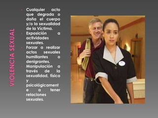 • Cualquier acto
que degrada o
daña el cuerpo
y/o la sexualidad
de la Víctima.
• Exposición a
actividades
sexuales.
• Forzar a realizar
actos sexuales
humillantes o
denigrantes.
• Manipulación a
través de la
sexualidad, física
y
psicológicament
e a tener
relaciones
sexuales.
 