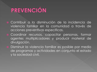  Contribuir a la disminución de la incidencia de
violencia familiar en la comunidad a través de
acciones preventivas especificas.
 Coordinar recursos, capacitar personas, formar
agentes multiplicadores y producir material de
divulgación.
 Disminuir la violencia familiar es posible por medio
de programas y actividades en conjunto el estado
y la sociedad civil.
 