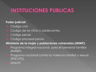 Poder judicial:
 Código civil.
 Código de los niños y adolecentes.
 Código penal.
 Código procesal penal.
Ministerio de la mujer y poblaciones vulneradas (MIMP):
 Programa integral nacional para el bienestar familiar
(INABIF).
 Programa nacional contra la violencia familiar y sexual
(PNCVFS).
 UDAVIT.
 