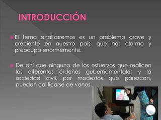  El tema analizaremos es un problema grave y
creciente en nuestro país, que nos alarma y
preocupa enormemente.
 De ahí que ninguno de los esfuerzos que realicen
los diferentes órdenes gubernamentales y la
sociedad civil, por modestos que parezcan,
puedan calificarse de vanos.
 